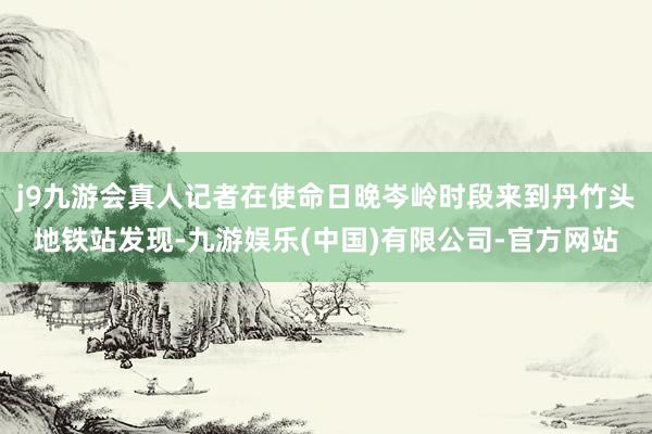j9九游会真人记者在使命日晚岑岭时段来到丹竹头地铁站发现-九游娱乐(中国)有限公司-官方网站