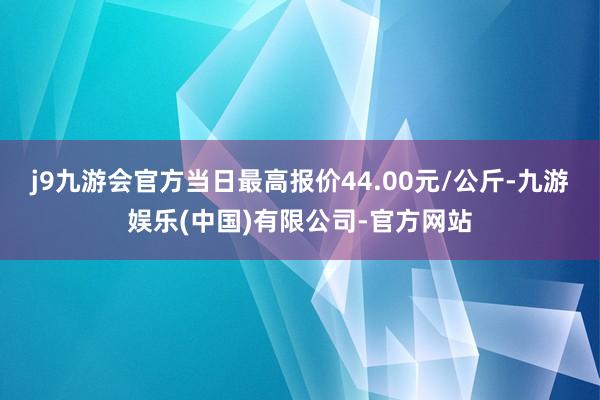 j9九游会官方当日最高报价44.00元/公斤-九游娱乐(中国)有限公司-官方网站