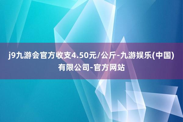 j9九游会官方收支4.50元/公斤-九游娱乐(中国)有限公司-官方网站