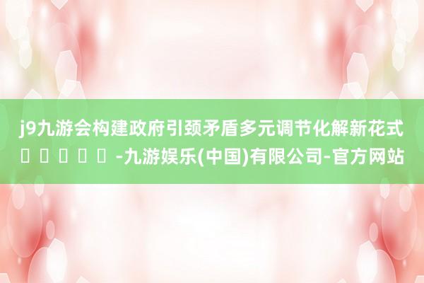 j9九游会构建政府引颈矛盾多元调节化解新花式　　					-九游娱乐(中国)有限公司-官方网站