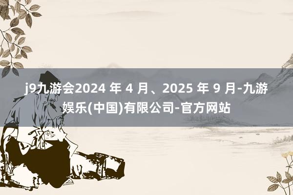 j9九游会2024 年 4 月、2025 年 9 月-九游娱乐(中国)有限公司-官方网站