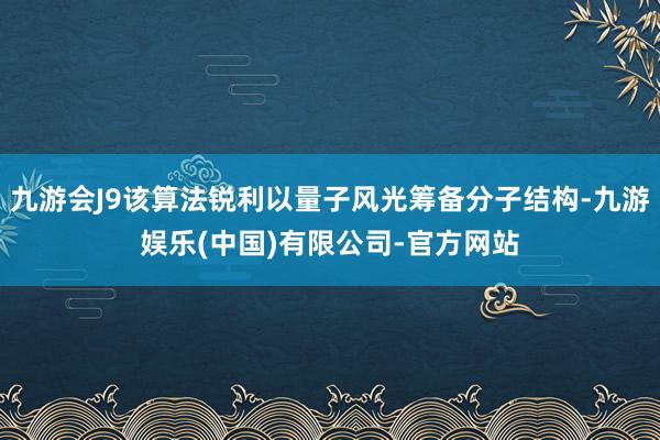 九游会J9该算法锐利以量子风光筹备分子结构-九游娱乐(中国)有限公司-官方网站