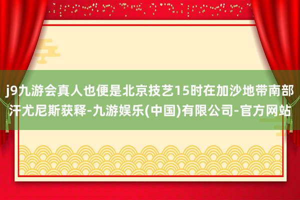 j9九游会真人也便是北京技艺15时在加沙地带南部汗尤尼斯获释-九游娱乐(中国)有限公司-官方网站