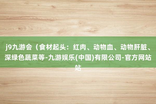 j9九游会(食材起头:红肉、动物血、动物肝脏、深绿色蔬菜等-九游娱乐(中国)有限公司-官方网站
