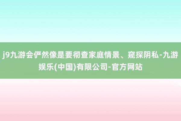 j9九游会俨然像是要彻查家庭情景、窥探阴私-九游娱乐(中国)有限公司-官方网站