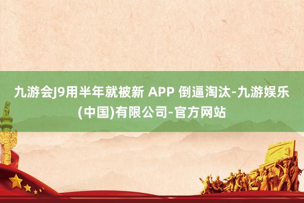 九游会J9用半年就被新 APP 倒逼淘汰-九游娱乐(中国)有限公司-官方网站