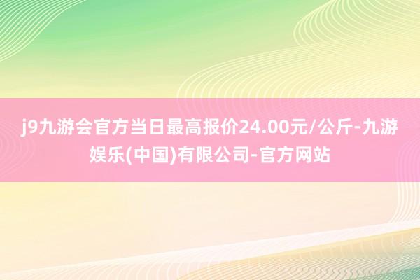 j9九游会官方当日最高报价24.00元/公斤-九游娱乐(中国)有限公司-官方网站