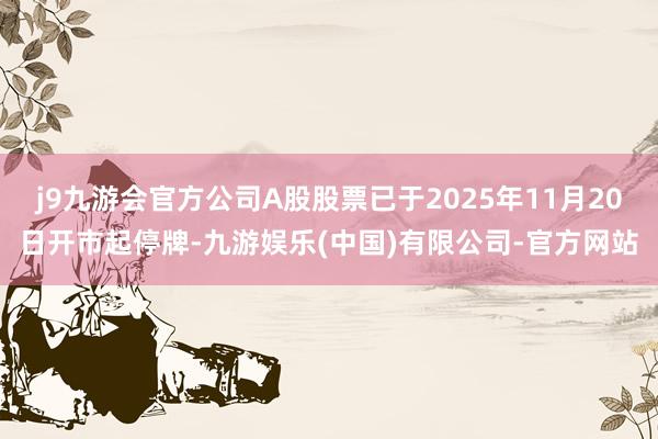 j9九游会官方公司A股股票已于2025年11月20日开市起停牌-九游娱乐(中国)有限公司-官方网站
