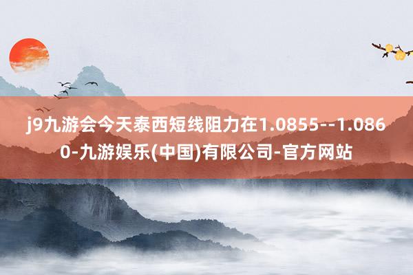 j9九游会今天泰西短线阻力在1.0855--1.0860-九游娱乐(中国)有限公司-官方网站