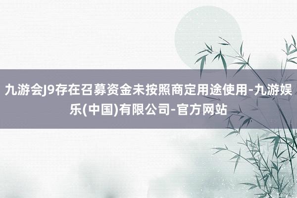九游会J9存在召募资金未按照商定用途使用-九游娱乐(中国)有限公司-官方网站