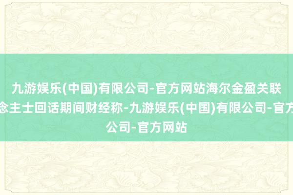 九游娱乐(中国)有限公司-官方网站海尔金盈关联东说念主士回话期间财经称-九游娱乐(中国)有限公司-官方网站