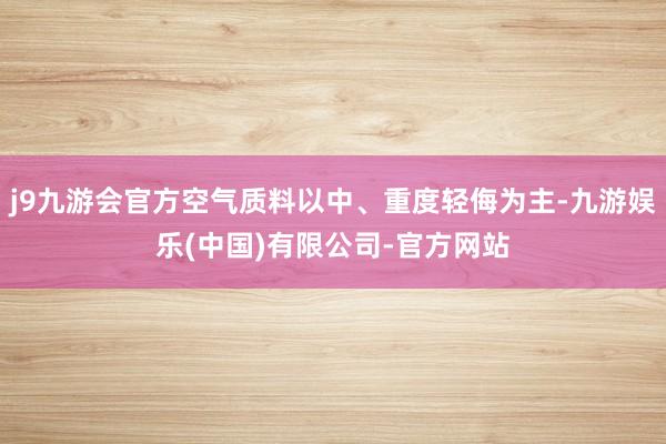 j9九游会官方空气质料以中、重度轻侮为主-九游娱乐(中国)有限公司-官方网站