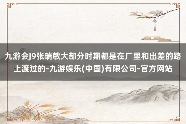 九游会J9张瑞敏大部分时期都是在厂里和出差的路上渡过的-九游娱乐(中国)有限公司-官方网站