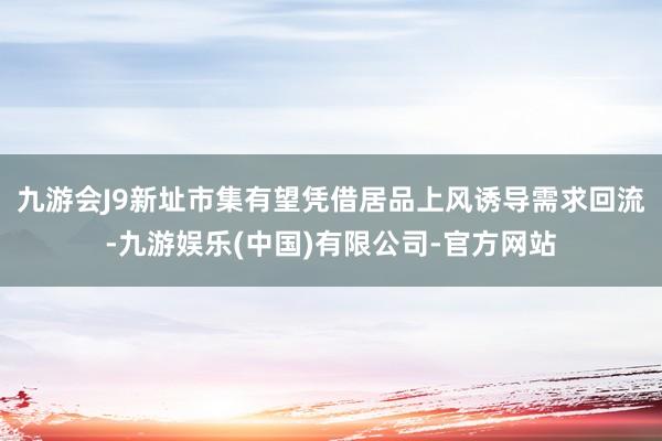 九游会J9新址市集有望凭借居品上风诱导需求回流-九游娱乐(中国)有限公司-官方网站