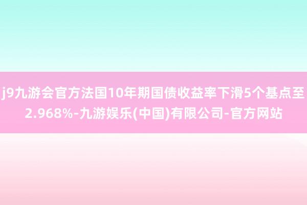 j9九游会官方法国10年期国债收益率下滑5个基点至2.968%-九游娱乐(中国)有限公司-官方网站