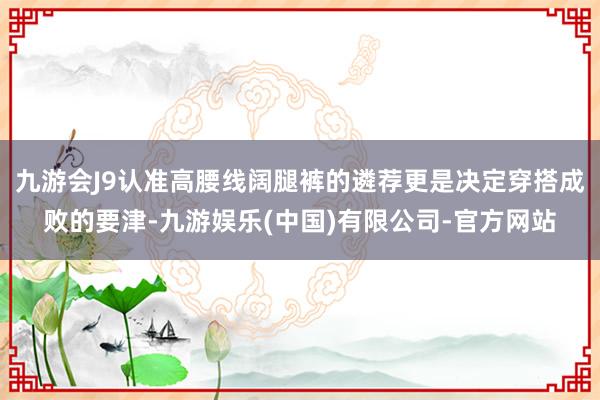 九游会J9认准高腰线阔腿裤的遴荐更是决定穿搭成败的要津-九游娱乐(中国)有限公司-官方网站