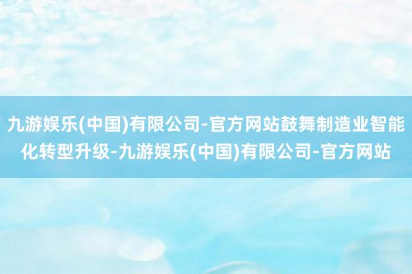 九游娱乐(中国)有限公司-官方网站鼓舞制造业智能化转型升级-九游娱乐(中国)有限公司-官方网站