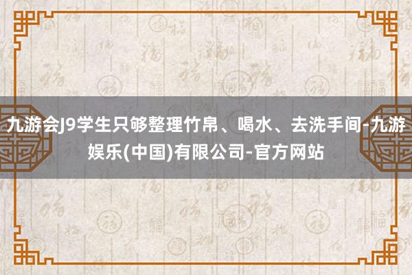 九游会J9学生只够整理竹帛、喝水、去洗手间-九游娱乐(中国)有限公司-官方网站