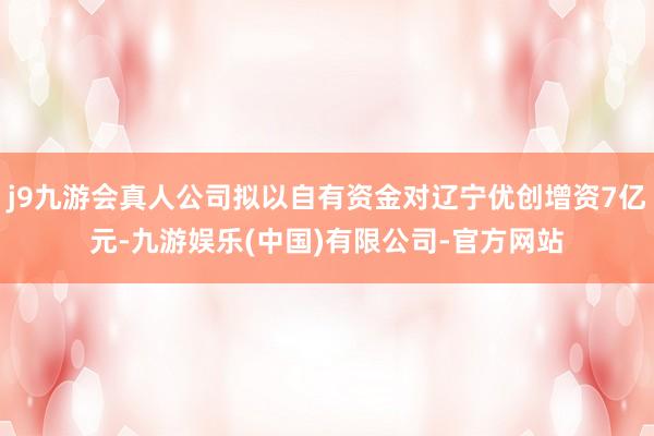 j9九游会真人公司拟以自有资金对辽宁优创增资7亿元-九游娱乐(中国)有限公司-官方网站