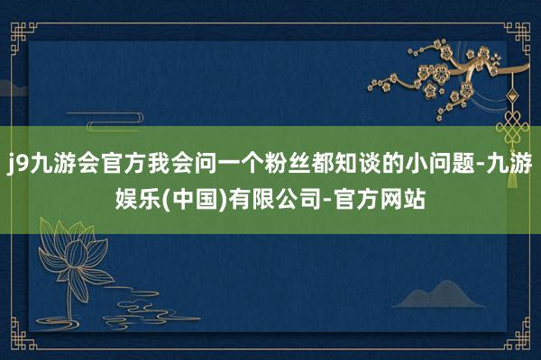 j9九游会官方我会问一个粉丝都知谈的小问题-九游娱乐(中国)有限公司-官方网站