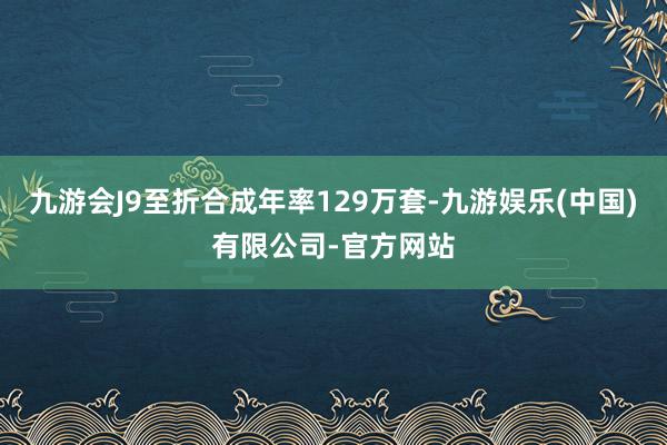 九游会J9至折合成年率129万套-九游娱乐(中国)有限公司-官方网站