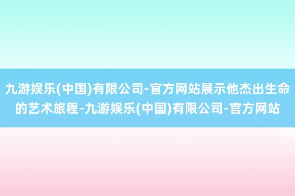 九游娱乐(中国)有限公司-官方网站展示他杰出生命的艺术旅程-九游娱乐(中国)有限公司-官方网站