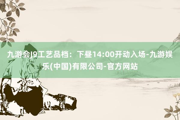 九游会J9工艺品档：下昼14:00开动入场-九游娱乐(中国)有限公司-官方网站