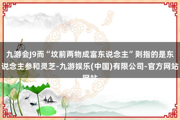 九游会J9而“坟前两物成富东说念主”则指的是东说念主参和灵芝-九游娱乐(中国)有限公司-官方网站