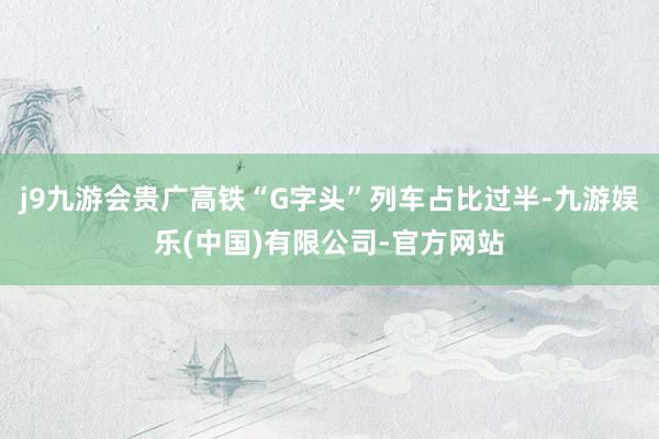 j9九游会贵广高铁“G字头”列车占比过半-九游娱乐(中国)有限公司-官方网站
