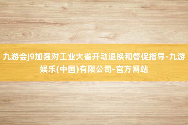 九游会J9加强对工业大省开动退换和督促指导-九游娱乐(中国)有限公司-官方网站