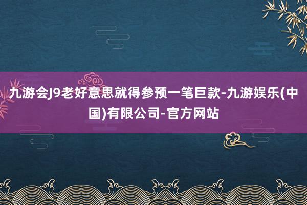 九游会J9老好意思就得参预一笔巨款-九游娱乐(中国)有限公司-官方网站