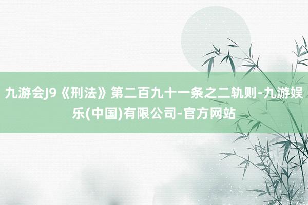 九游会J9《刑法》第二百九十一条之二轨则-九游娱乐(中国)有限公司-官方网站