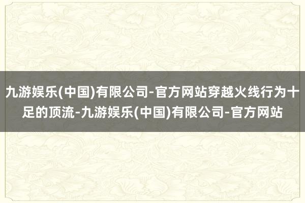 九游娱乐(中国)有限公司-官方网站穿越火线行为十足的顶流-九游娱乐(中国)有限公司-官方网站