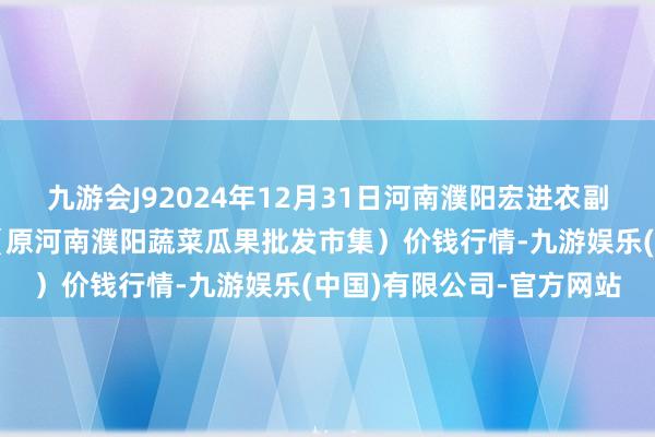 九游会J92024年12月31日河南濮阳宏进农副产物批发市集有限公司(原河南濮阳蔬菜瓜果批发市集)价钱行情-九游娱乐(中国)有限公司-官方网站