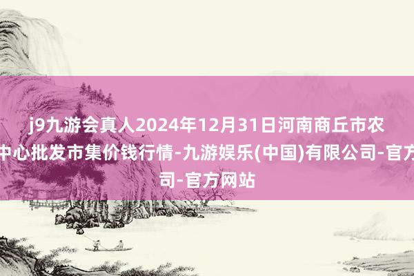 j9九游会真人2024年12月31日河南商丘市农居品中心批发市集价钱行情-九游娱乐(中国)有限公司-官方网站