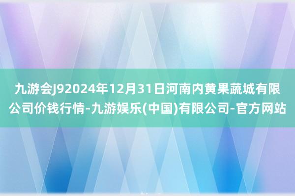 九游会J92024年12月31日河南内黄果蔬城有限公司价钱行情-九游娱乐(中国)有限公司-官方网站