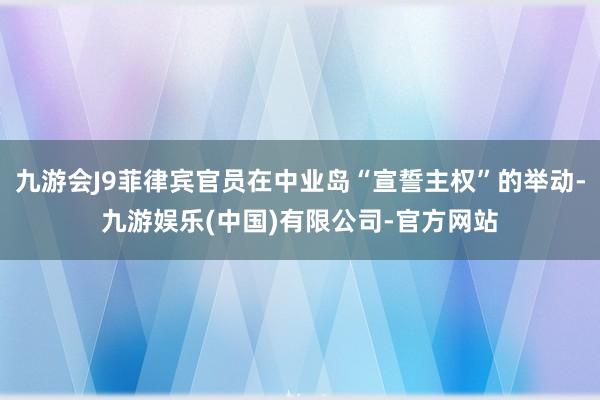 九游会J9菲律宾官员在中业岛“宣誓主权”的举动-九游娱乐(中国)有限公司-官方网站