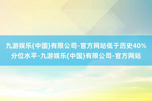 九游娱乐(中国)有限公司-官方网站低于历史40%分位水平-九游娱乐(中国)有限公司-官方网站