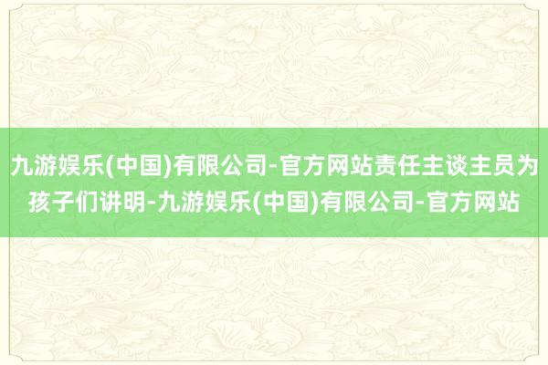 九游娱乐(中国)有限公司-官方网站责任主谈主员为孩子们讲明-九游娱乐(中国)有限公司-官方网站