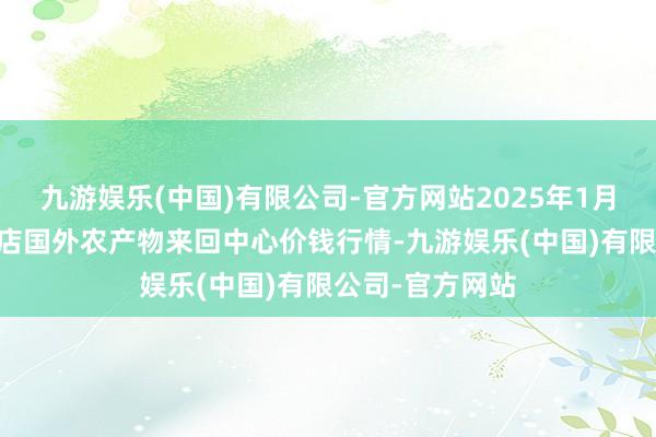 九游娱乐(中国)有限公司-官方网站2025年1月11日首衡高碑店国外农产物来回中心价钱行情-九游娱乐(中国)有限公司-官方网站