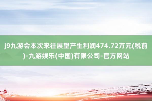 j9九游会本次来往展望产生利润474.72万元(税前)-九游娱乐(中国)有限公司-官方网站