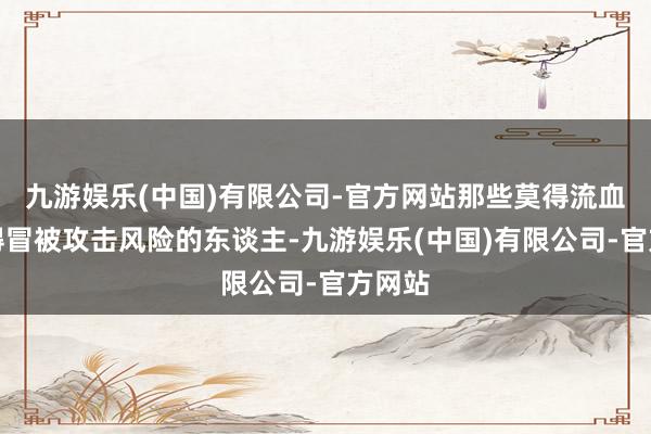九游娱乐(中国)有限公司-官方网站那些莫得流血、莫得冒被攻击风险的东谈主-九游娱乐(中国)有限公司-官方网站