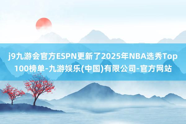 j9九游会官方ESPN更新了2025年NBA选秀Top100榜单-九游娱乐(中国)有限公司-官方网站