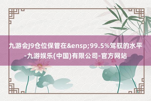 九游会J9仓位保管在&ensp;99.5%驾驭的水平-九游娱乐(中国)有限公司-官方网站