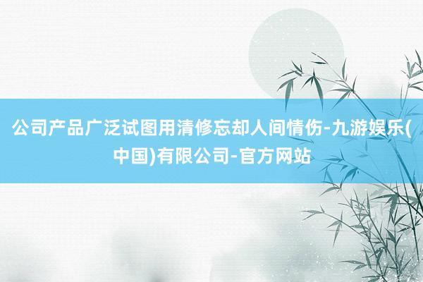 公司产品广泛试图用清修忘却人间情伤-九游娱乐(中国)有限公司-官方网站