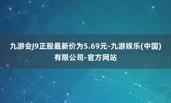 九游会J9正股最新价为5.69元-九游娱乐(中国)有限公司-官方网站