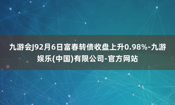 九游会J92月6日富春转债收盘上升0.98%-九游娱乐(中国)有限公司-官方网站