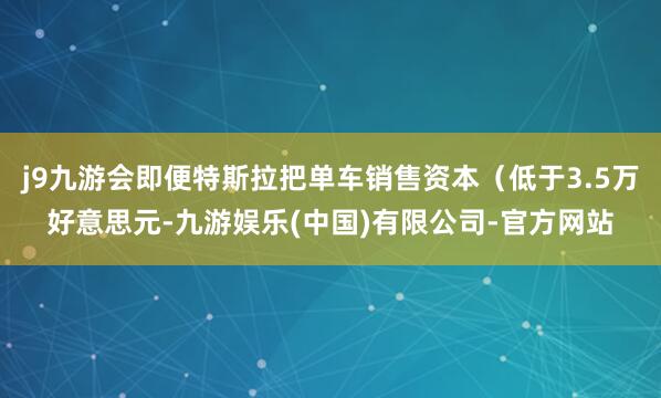 j9九游会即便特斯拉把单车销售资本(低于3.5万好意思元-九游娱乐(中国)有限公司-官方网站