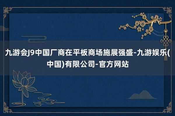 九游会J9中国厂商在平板商场施展强盛-九游娱乐(中国)有限公司-官方网站