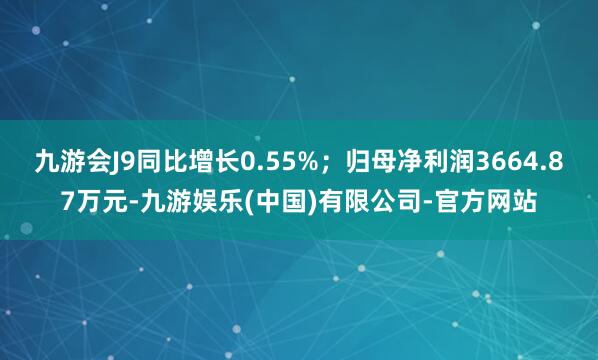九游会J9同比增长0.55%；归母净利润3664.87万元-九游娱乐(中国)有限公司-官方网站
